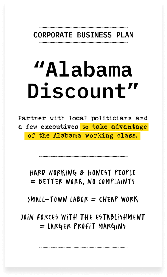 Corporate Business plan, 'Alabama Discount,' Partner with local politicians and a few executives to take advantage of the Alabama working class. Hard working & honest people = better work, no complaints. Small-town labor = cheap work. Join forces with the establishment = larger profit margins.